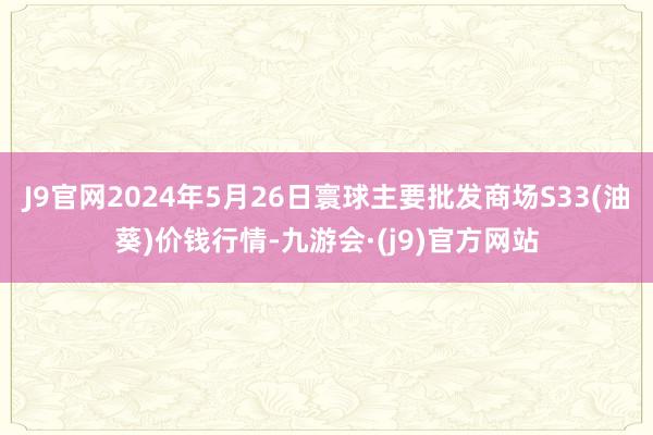 J9官网2024年5月26日寰球主要批发商场S33(油葵)价钱行情-九游会·(j9)官方网站