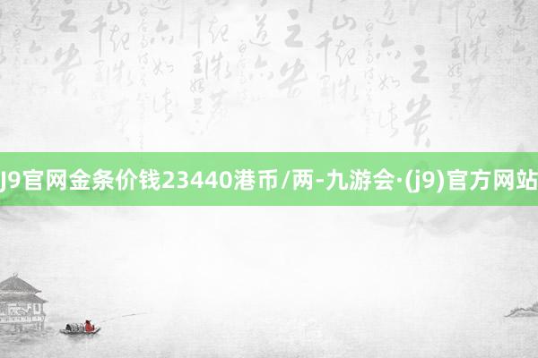 J9官网金条价钱23440港币/两-九游会·(j9)官方网站