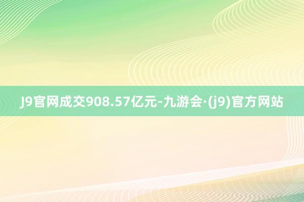 J9官网成交908.57亿元-九游会·(j9)官方网站