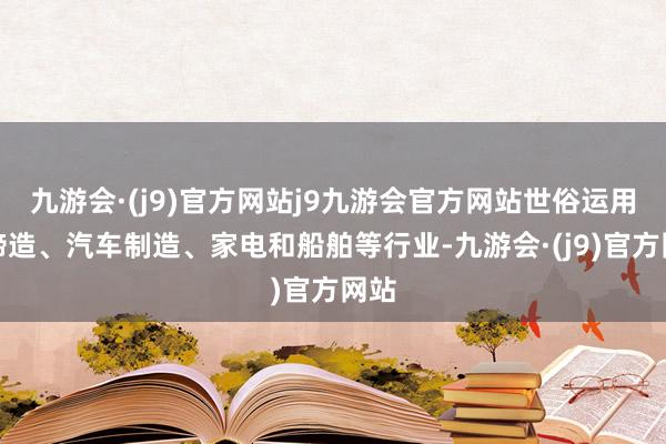 九游会·(j9)官方网站j9九游会官方网站世俗运用于缔造、汽车制造、家电和船舶等行业-九游会·(j9)官方网站