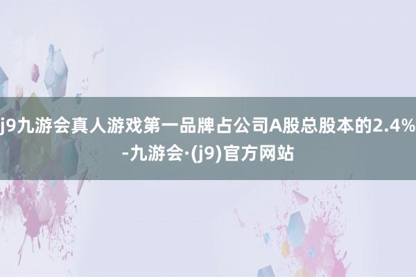 j9九游会真人游戏第一品牌占公司A股总股本的2.4%-九游会·(j9)官方网站