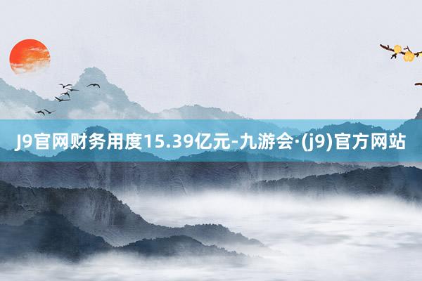 J9官网财务用度15.39亿元-九游会·(j9)官方网站