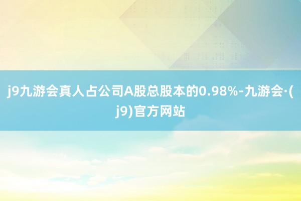 j9九游会真人占公司A股总股本的0.98%-九游会·(j9)官方网站