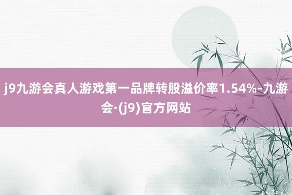 j9九游会真人游戏第一品牌转股溢价率1.54%-九游会·(j9)官方网站