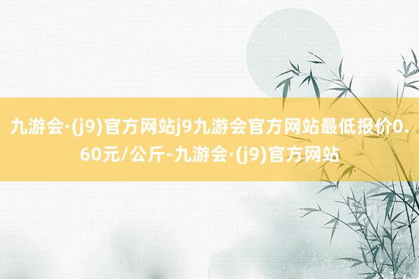 九游会·(j9)官方网站j9九游会官方网站最低报价0.60元/公斤-九游会·(j9)官方网站