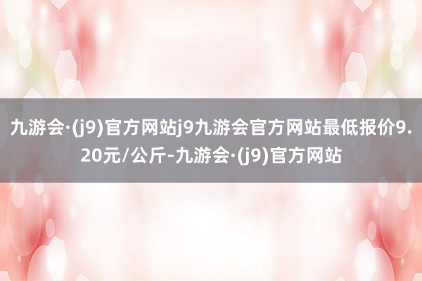 九游会·(j9)官方网站j9九游会官方网站最低报价9.20元/公斤-九游会·(j9)官方网站