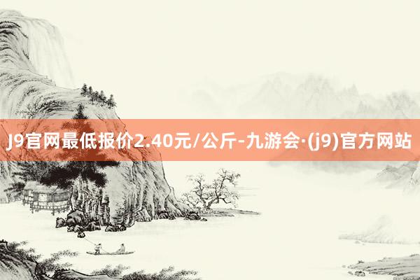 J9官网最低报价2.40元/公斤-九游会·(j9)官方网站