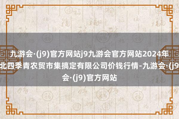 九游会·(j9)官方网站j9九游会官方网站2024年6月8日湖北四季青农贸市集搞定有限公司价钱行情-九游会·(j9)官方网站