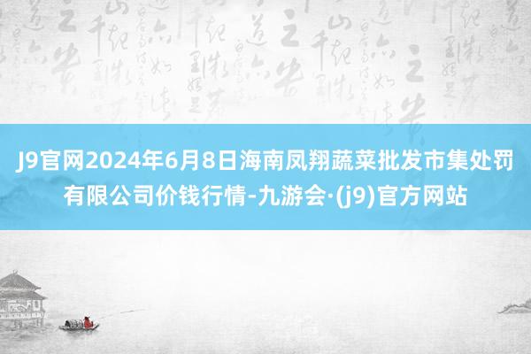 J9官网2024年6月8日海南凤翔蔬菜批发市集处罚有限公司价钱行情-九游会·(j9)官方网站