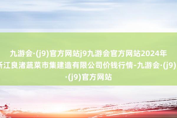 九游会·(j9)官方网站j9九游会官方网站2024年6月8日浙江良渚蔬菜市集建造有限公司价钱行情-九游会·(j9)官方网站