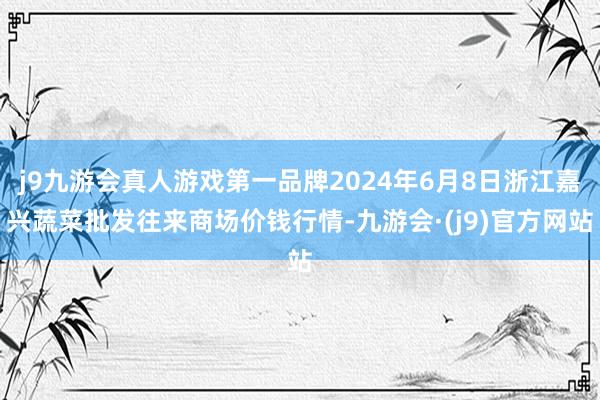 j9九游会真人游戏第一品牌2024年6月8日浙江嘉兴蔬菜批发往来商场价钱行情-九游会·(j9)官方网站