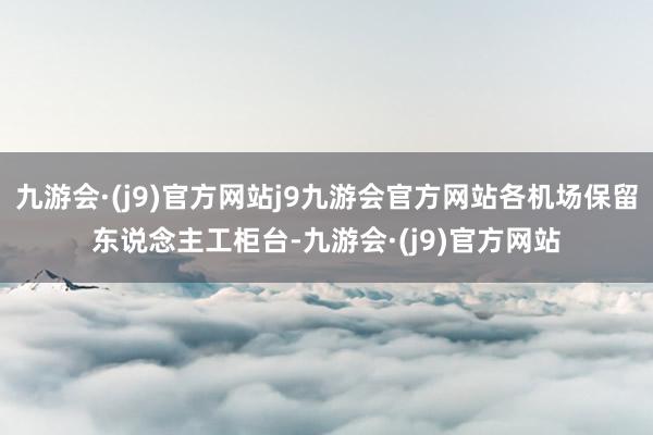 九游会·(j9)官方网站j9九游会官方网站各机场保留东说念主工柜台-九游会·(j9)官方网站