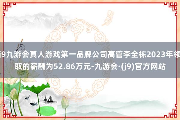 j9九游会真人游戏第一品牌公司高管李全栋2023年领取的薪酬为52.86万元-九游会·(j9)官方网站