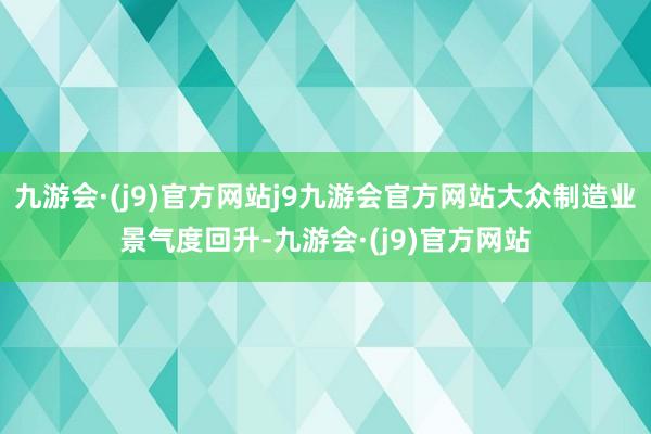 九游会·(j9)官方网站j9九游会官方网站大众制造业景气度回升-九游会·(j9)官方网站