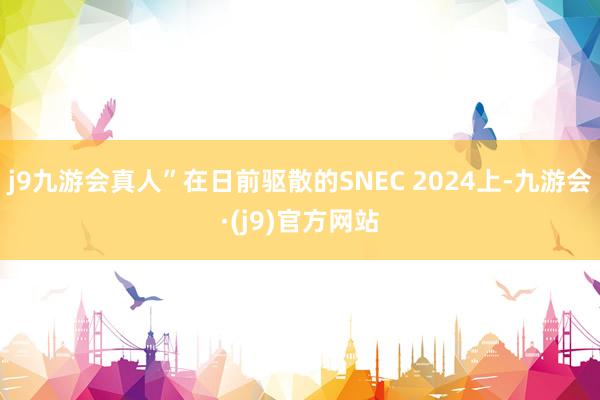 j9九游会真人”在日前驱散的SNEC 2024上-九游会·(j9)官方网站