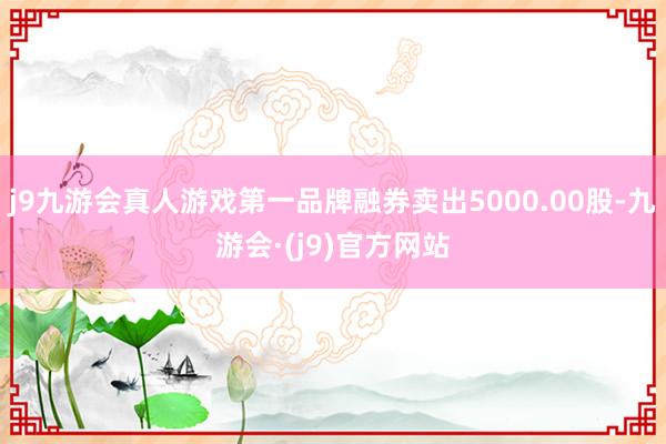 j9九游会真人游戏第一品牌融券卖出5000.00股-九游会·(j9)官方网站