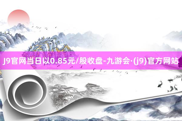 J9官网当日以0.85元/股收盘-九游会·(j9)官方网站