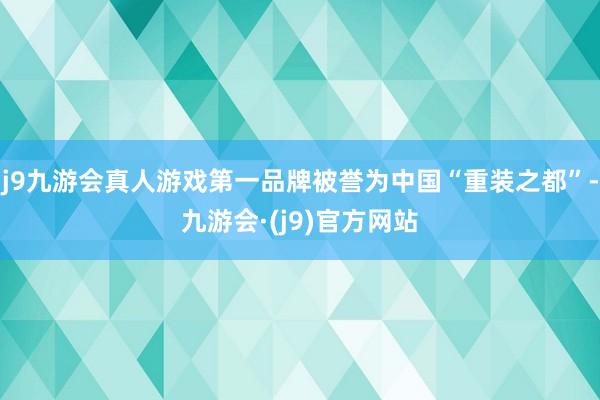 j9九游会真人游戏第一品牌被誉为中国“重装之都”-九游会·(j9)官方网站