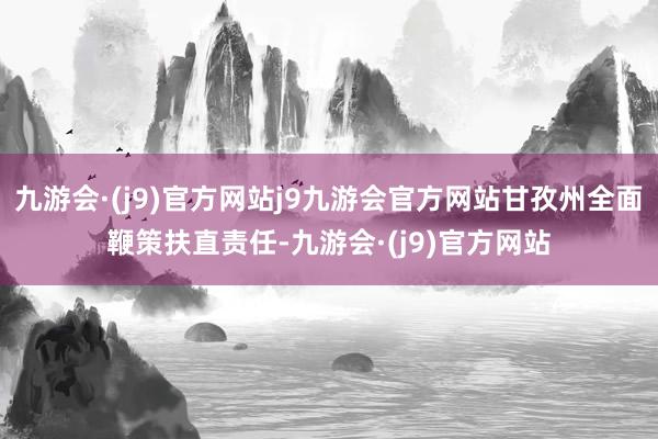 九游会·(j9)官方网站j9九游会官方网站甘孜州全面鞭策扶直责任-九游会·(j9)官方网站