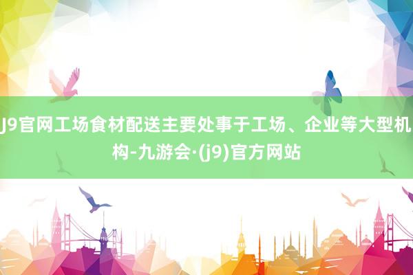 J9官网工场食材配送主要处事于工场、企业等大型机构-九游会·(j9)官方网站