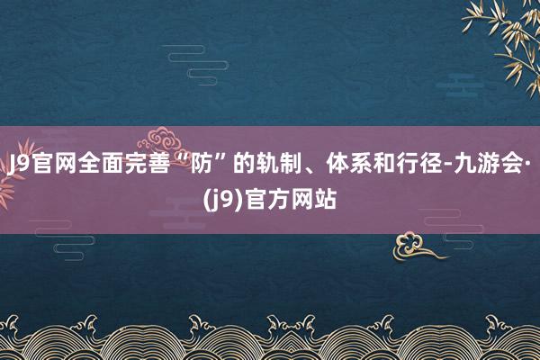 J9官网全面完善“防”的轨制、体系和行径-九游会·(j9)官方网站