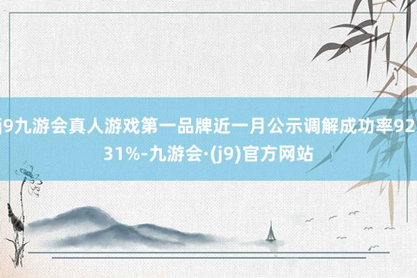 j9九游会真人游戏第一品牌近一月公示调解成功率92.31%-九游会·(j9)官方网站