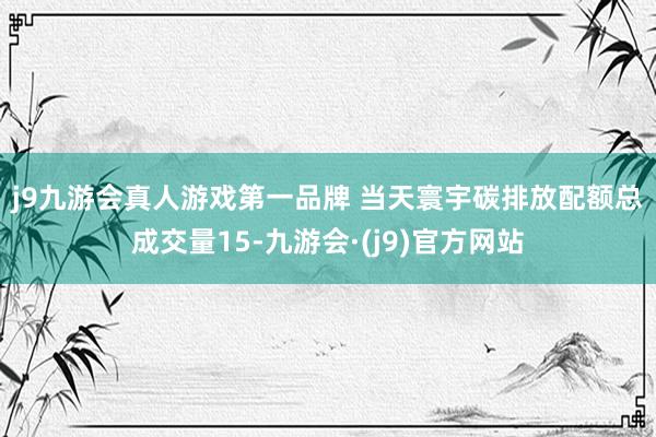 j9九游会真人游戏第一品牌 　　当天寰宇碳排放配额总成交量15-九游会·(j9)官方网站