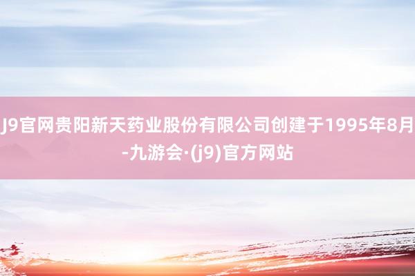 J9官网贵阳新天药业股份有限公司创建于1995年8月-九游会·(j9)官方网站