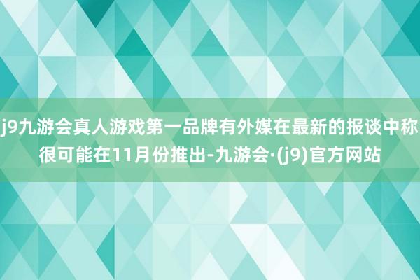 j9九游会真人游戏第一品牌有外媒在最新的报谈中称很可能在11月份推出-九游会·(j9)官方网站