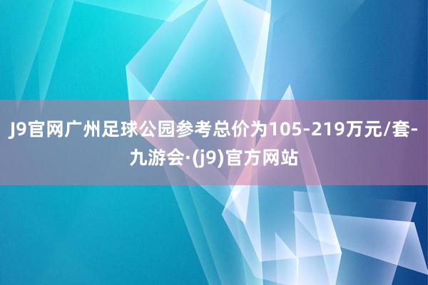 J9官网广州足球公园参考总价为105-219万元/套-九游会·(j9)官方网站