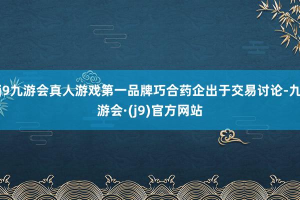 j9九游会真人游戏第一品牌巧合药企出于交易讨论-九游会·(j9)官方网站