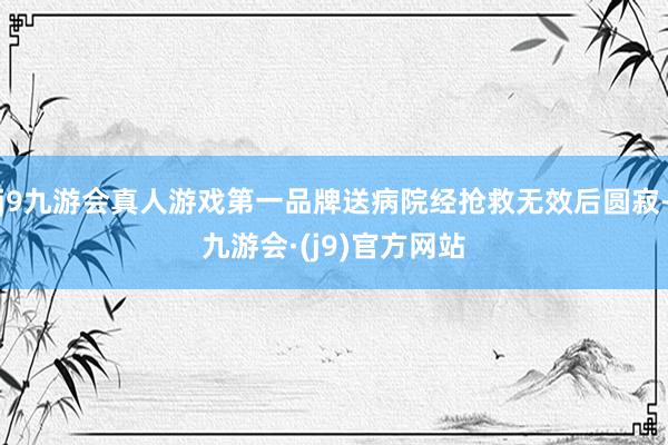 j9九游会真人游戏第一品牌送病院经抢救无效后圆寂-九游会·(j9)官方网站