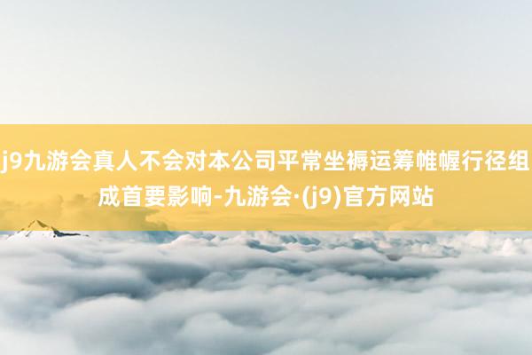 j9九游会真人不会对本公司平常坐褥运筹帷幄行径组成首要影响-九游会·(j9)官方网站