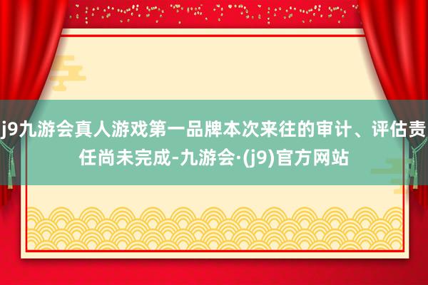 j9九游会真人游戏第一品牌本次来往的审计、评估责任尚未完成-九游会·(j9)官方网站