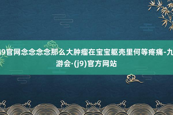 J9官网念念念念那么大肿瘤在宝宝躯壳里何等疼痛-九游会·(j9)官方网站