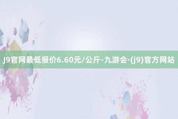 J9官网最低报价6.60元/公斤-九游会·(j9)官方网站