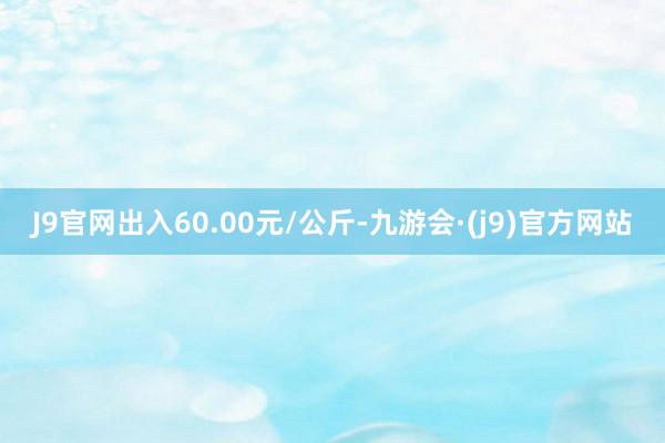 J9官网出入60.00元/公斤-九游会·(j9)官方网站