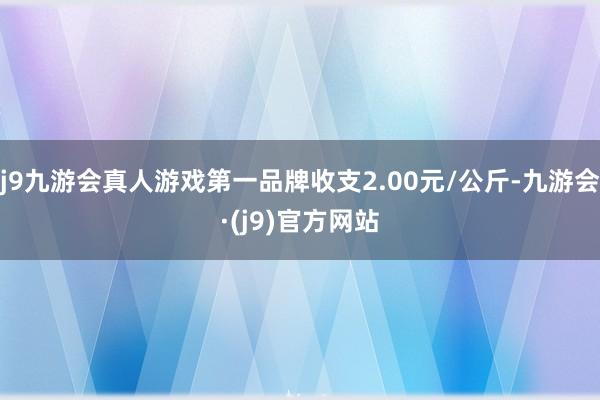 j9九游会真人游戏第一品牌收支2.00元/公斤-九游会·(j9)官方网站