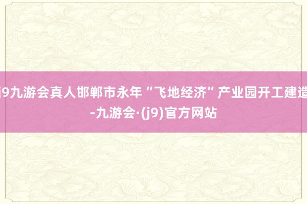 j9九游会真人邯郸市永年“飞地经济”产业园开工建造-九游会·(j9)官方网站