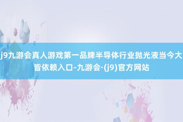 j9九游会真人游戏第一品牌半导体行业抛光液当今大皆依赖入口-九游会·(j9)官方网站