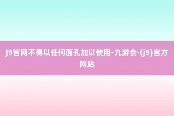 J9官网不得以任何面孔加以使用-九游会·(j9)官方网站