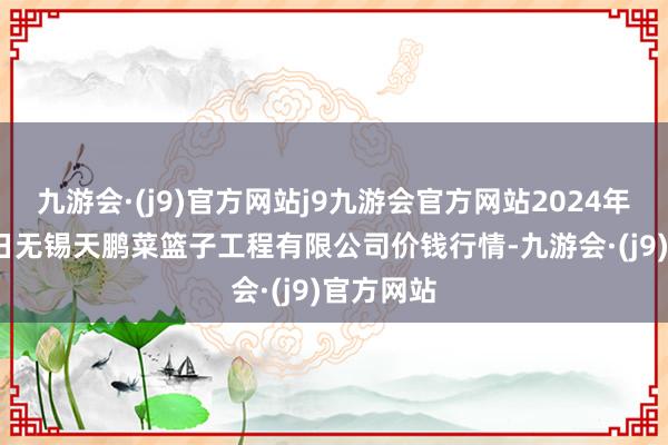 九游会·(j9)官方网站j9九游会官方网站2024年10月27日无锡天鹏菜篮子工程有限公司价钱行情-九游会·(j9)官方网站