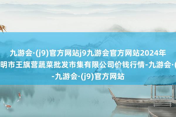 九游会·(j9)官方网站j9九游会官方网站2024年10月27日昆明市王旗营蔬菜批发市集有限公司价钱行情-九游会·(j9)官方网站