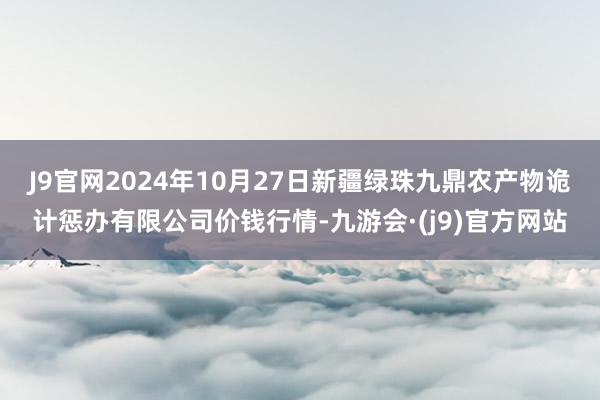 J9官网2024年10月27日新疆绿珠九鼎农产物诡计惩办有限公司价钱行情-九游会·(j9)官方网站