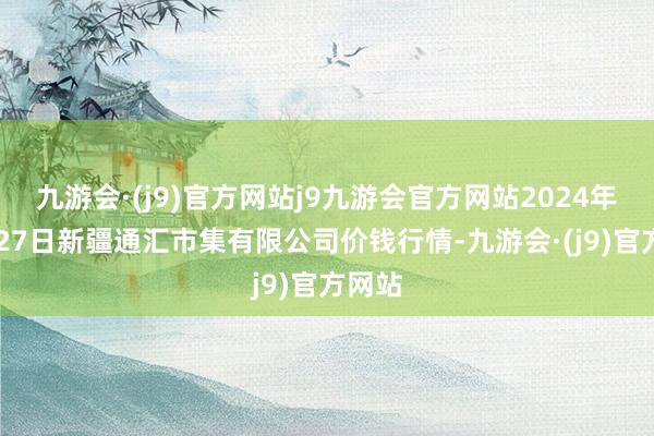 九游会·(j9)官方网站j9九游会官方网站2024年10月27日新疆通汇市集有限公司价钱行情-九游会·(j9)官方网站