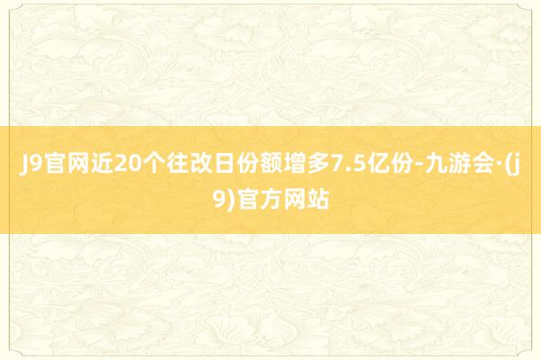 J9官网近20个往改日份额增多7.5亿份-九游会·(j9)官方网站