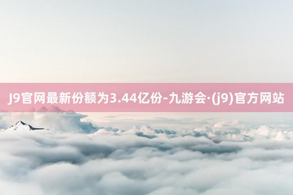 J9官网最新份额为3.44亿份-九游会·(j9)官方网站