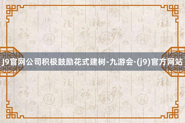 J9官网公司积极鼓励花式建树-九游会·(j9)官方网站