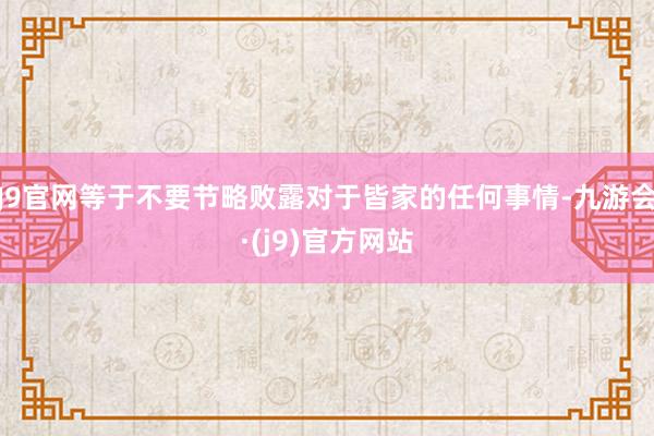 J9官网等于不要节略败露对于皆家的任何事情-九游会·(j9)官方网站