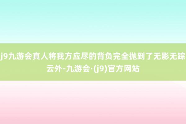 j9九游会真人将我方应尽的背负完全抛到了无影无踪云外-九游会·(j9)官方网站